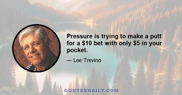 Pressure is trying to make a putt for a $10 bet with only $5 in your pocket.