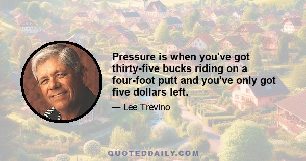 Pressure is when you've got thirty-five bucks riding on a four-foot putt and you've only got five dollars left.