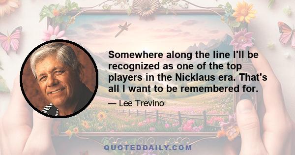 Somewhere along the line I'll be recognized as one of the top players in the Nicklaus era. That's all I want to be remembered for.