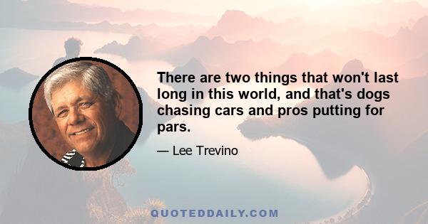 There are two things that won't last long in this world, and that's dogs chasing cars and pros putting for pars.