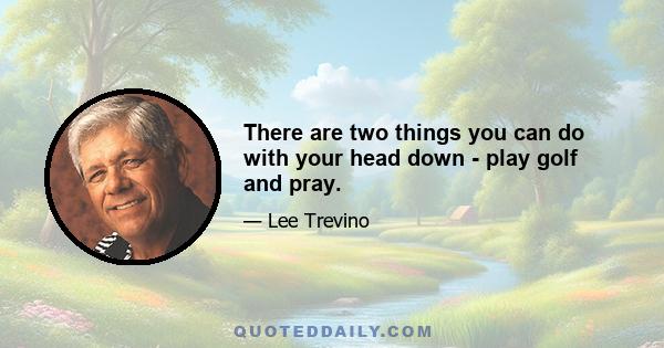 There are two things you can do with your head down - play golf and pray.