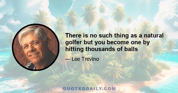 There is no such thing as a natural golfer but you become one by hitting thousands of balls