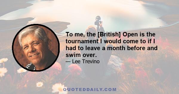 To me, the [British] Open is the tournament I would come to if I had to leave a month before and swim over.