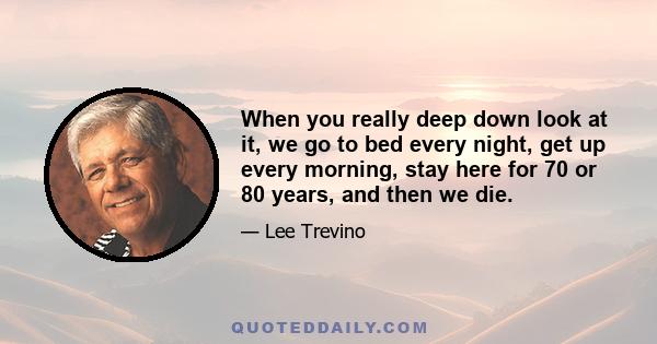 When you really deep down look at it, we go to bed every night, get up every morning, stay here for 70 or 80 years, and then we die.