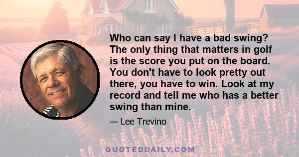 Who can say I have a bad swing? The only thing that matters in golf is the score you put on the board. You don't have to look pretty out there, you have to win. Look at my record and tell me who has a better swing than