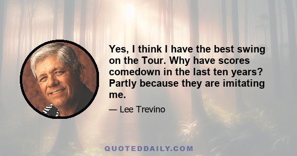 Yes, I think I have the best swing on the Tour. Why have scores comedown in the last ten years? Partly because they are imitating me.
