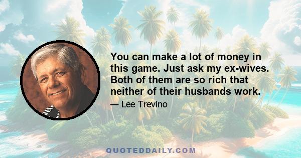 You can make a lot of money in this game. Just ask my ex-wives. Both of them are so rich that neither of their husbands work.