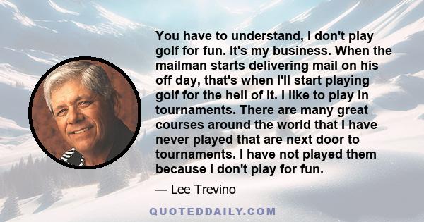 You have to understand, I don't play golf for fun. It's my business. When the mailman starts delivering mail on his off day, that's when I'll start playing golf for the hell of it. I like to play in tournaments. There