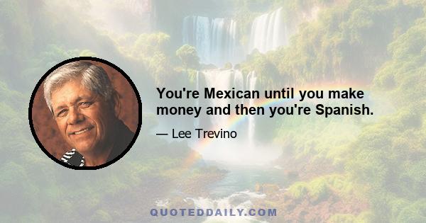 You're Mexican until you make money and then you're Spanish.