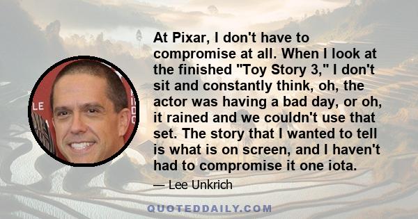 At Pixar, I don't have to compromise at all. When I look at the finished Toy Story 3, I don't sit and constantly think, oh, the actor was having a bad day, or oh, it rained and we couldn't use that set. The story that I 