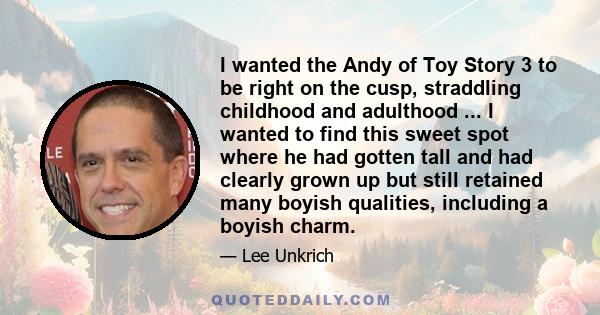 I wanted the Andy of Toy Story 3 to be right on the cusp, straddling childhood and adulthood ... I wanted to find this sweet spot where he had gotten tall and had clearly grown up but still retained many boyish