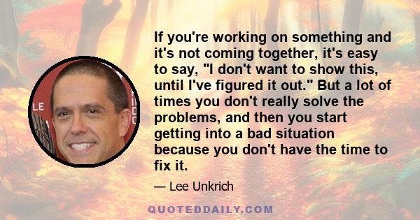 If you're working on something and it's not coming together, it's easy to say, I don't want to show this, until I've figured it out. But a lot of times you don't really solve the problems, and then you start getting