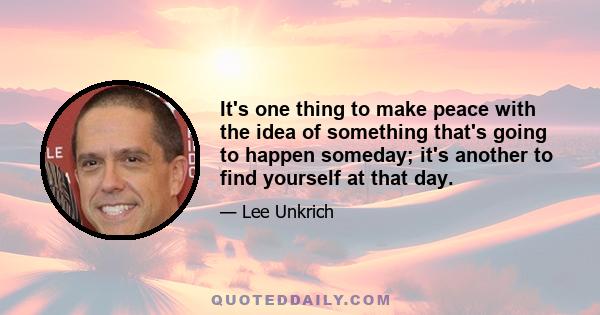 It's one thing to make peace with the idea of something that's going to happen someday; it's another to find yourself at that day.