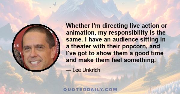 Whether I'm directing live action or animation, my responsibility is the same. I have an audience sitting in a theater with their popcorn, and I've got to show them a good time and make them feel something.