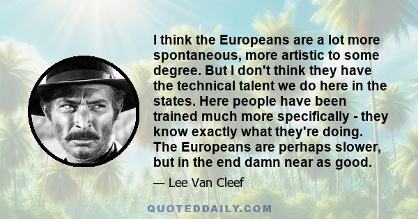 I think the Europeans are a lot more spontaneous, more artistic to some degree. But I don't think they have the technical talent we do here in the states. Here people have been trained much more specifically - they know 