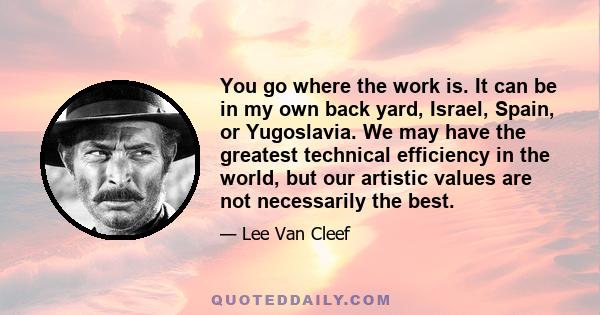 You go where the work is. It can be in my own back yard, Israel, Spain, or Yugoslavia. We may have the greatest technical efficiency in the world, but our artistic values are not necessarily the best.