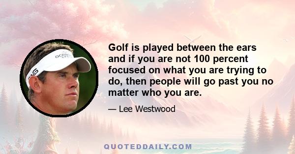 Golf is played between the ears and if you are not 100 percent focused on what you are trying to do, then people will go past you no matter who you are.