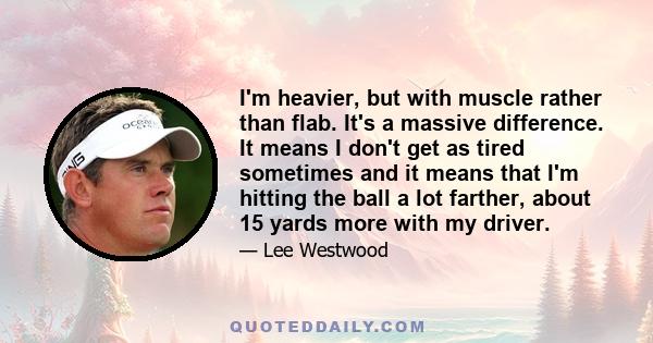 I'm heavier, but with muscle rather than flab. It's a massive difference. It means I don't get as tired sometimes and it means that I'm hitting the ball a lot farther, about 15 yards more with my driver.