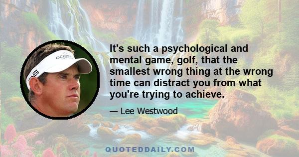 It's such a psychological and mental game, golf, that the smallest wrong thing at the wrong time can distract you from what you're trying to achieve.