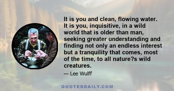 It is you and clean, flowing water. It is you, inquisitive, in a wild world that is older than man, seeking greater understanding and finding not only an endless interest but a tranquility that comes, most of the time,