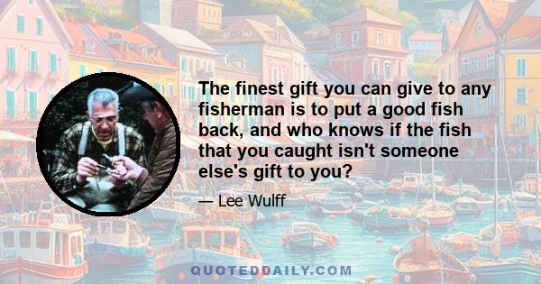 The finest gift you can give to any fisherman is to put a good fish back, and who knows if the fish that you caught isn't someone else's gift to you?