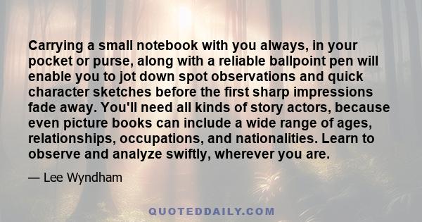 Carrying a small notebook with you always, in your pocket or purse, along with a reliable ballpoint pen will enable you to jot down spot observations and quick character sketches before the first sharp impressions fade