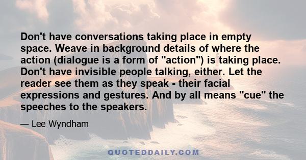 Don't have conversations taking place in empty space. Weave in background details of where the action (dialogue is a form of action) is taking place. Don't have invisible people talking, either. Let the reader see them