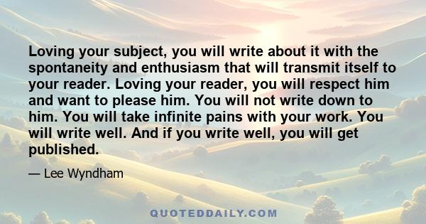 Loving your subject, you will write about it with the spontaneity and enthusiasm that will transmit itself to your reader. Loving your reader, you will respect him and want to please him. You will not write down to him. 