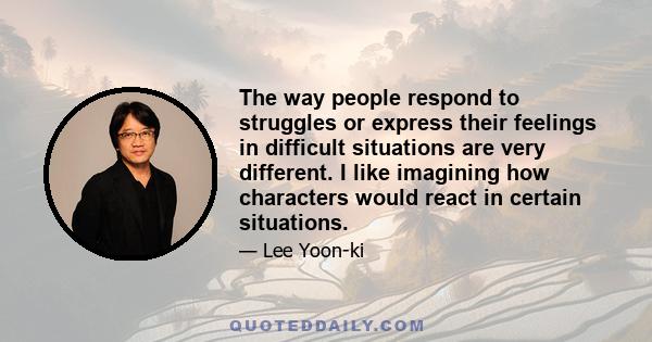 The way people respond to struggles or express their feelings in difficult situations are very different. I like imagining how characters would react in certain situations.