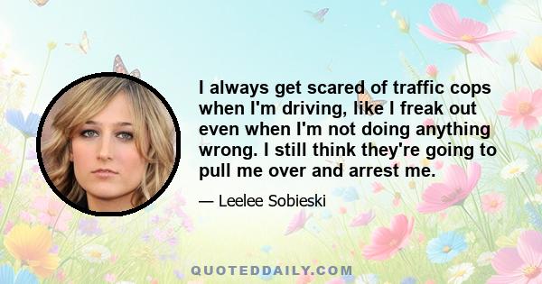 I always get scared of traffic cops when I'm driving, like I freak out even when I'm not doing anything wrong. I still think they're going to pull me over and arrest me.