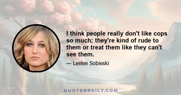 I think people really don't like cops so much; they're kind of rude to them or treat them like they can't see them.