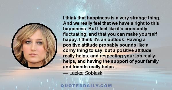 I think that happiness is a very strange thing. And we really feel that we have a right to this happiness. But I feel like it's constantly fluctuating, and that you can make yourself happy. I think it's an outlook.