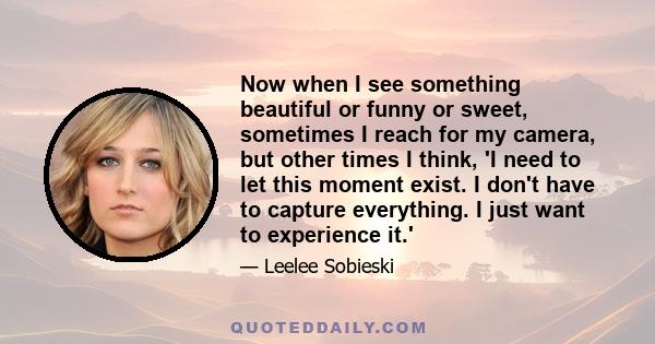 Now when I see something beautiful or funny or sweet, sometimes I reach for my camera, but other times I think, 'I need to let this moment exist. I don't have to capture everything. I just want to experience it.'