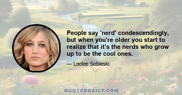 People say 'nerd' condescendingly, but when you're older you start to realize that it's the nerds who grow up to be the cool ones.