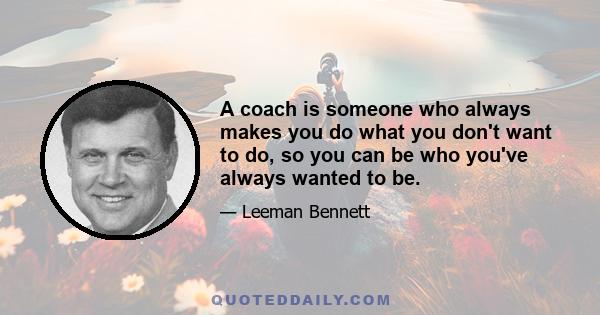 A coach is someone who always makes you do what you don't want to do, so you can be who you've always wanted to be.