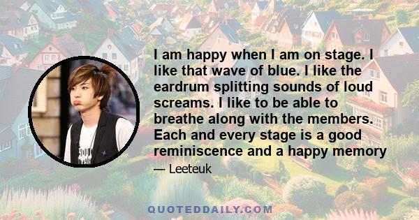 I am happy when I am on stage. I like that wave of blue. I like the eardrum splitting sounds of loud screams. I like to be able to breathe along with the members. Each and every stage is a good reminiscence and a happy