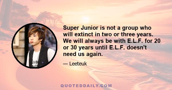 Super Junior is not a group who will extinct in two or three years. We will always be with E.L.F. for 20 or 30 years until E.L.F. doesn't need us again.