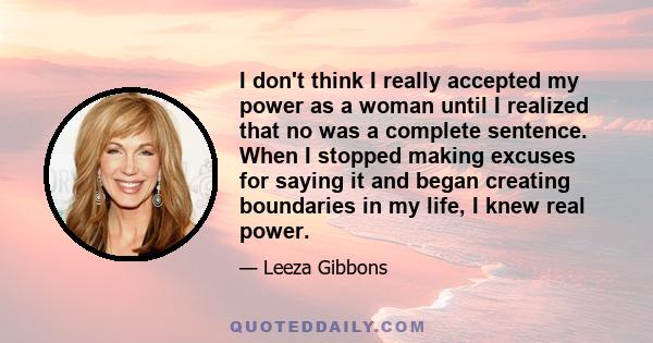 I don't think I really accepted my power as a woman until I realized that no was a complete sentence. When I stopped making excuses for saying it and began creating boundaries in my life, I knew real power.