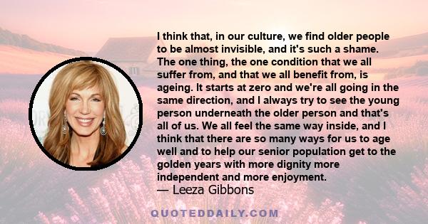 I think that, in our culture, we find older people to be almost invisible, and it's such a shame. The one thing, the one condition that we all suffer from, and that we all benefit from, is ageing. It starts at zero and