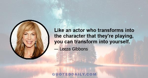 Like an actor who transforms into the character that they're playing, you can transform into yourself.