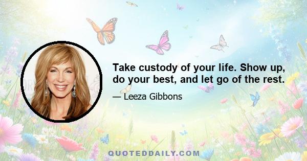 Take custody of your life. Show up, do your best, and let go of the rest.