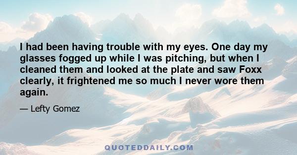 I had been having trouble with my eyes. One day my glasses fogged up while I was pitching, but when I cleaned them and looked at the plate and saw Foxx clearly, it frightened me so much I never wore them again.