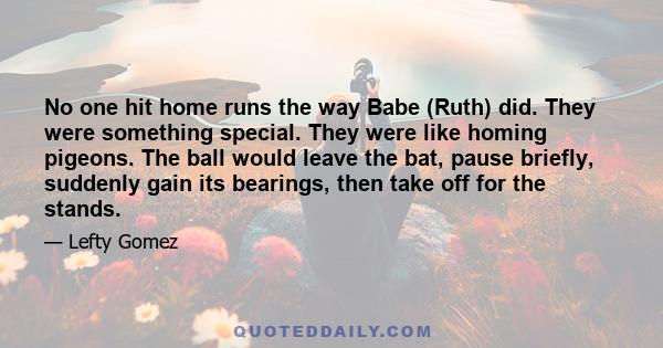 No one hit home runs the way Babe (Ruth) did. They were something special. They were like homing pigeons. The ball would leave the bat, pause briefly, suddenly gain its bearings, then take off for the stands.