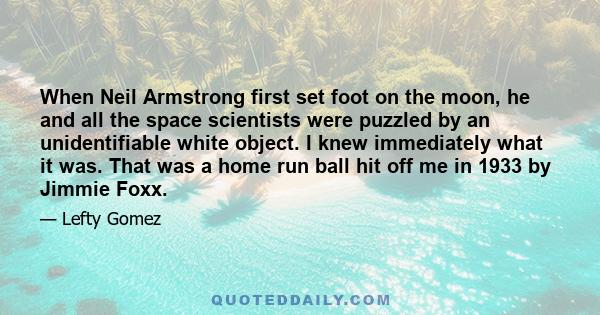 When Neil Armstrong first set foot on the moon, he and all the space scientists were puzzled by an unidentifiable white object. I knew immediately what it was. That was a home run ball hit off me in 1933 by Jimmie Foxx.