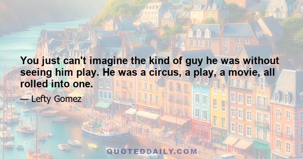 You just can't imagine the kind of guy he was without seeing him play. He was a circus, a play, a movie, all rolled into one.