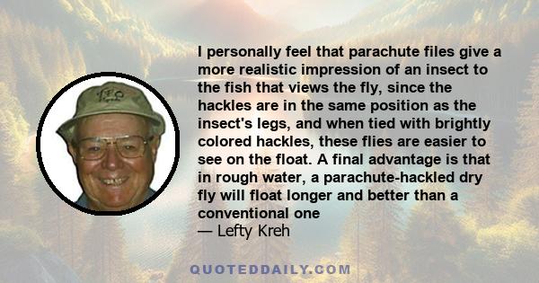 I personally feel that parachute files give a more realistic impression of an insect to the fish that views the fly, since the hackles are in the same position as the insect's legs, and when tied with brightly colored