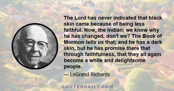 The Lord has never indicated that black skin came because of being less faithful. Now, the Indian; we know why he has changed, don't we? The Book of Mormon tells us that; and he has a dark skin, but he has promise there 