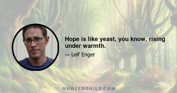 Hope is like yeast, you know, rising under warmth.