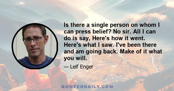 Is there a single person on whom I can press belief? No sir. All I can do is say, Here's how it went. Here's what I saw. I've been there and am going back. Make of it what you will.