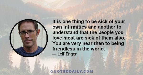 It is one thing to be sick of your own infirmities and another to understand that the people you love most are sick of them also. You are very near then to being friendless in the world.